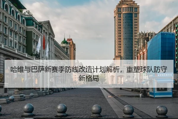 哈维与巴萨新赛季防线改造计划解析，重塑球队防守新格局